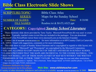 Copyright & Business Info Bible Class Electronic Slide Shows SCRIPTURE/TOPIC :   Bible Class Atlas   SERIES : Maps for the Sunday School NUMBER OF SLIDES :   54 Date: 8/18/00   FILE NAMES :   Readme.txt & BATLAS23.ppt CATEGORY:   Copyrighted   Sunday School Literature These electronic slide shows provided by Terry Taylor.  Microsoft PowerPoint (R) was used  to create the show.  Typically, teacher's notes in text files are included in the packages.  You can download Microsoft’s free PowerPoint viewer from www.microsoft.com on the Internet if needed. Contact  me at  ttaylor @ ebibleteacher . com   for more information or at 609 Country Club Ln Carterville, IL  62918.  Email with suggestions, comments or for more information.  This slide show is a type of Sunday School literature and is copyrighted in regards to slide layout, text and arrangement.  “Microsoft” and “Powerpoint” are copyrighted by the Microsoft Corporation. YOU ARE ALLOWED TO COPY MAPS OUT OF THIS SET AND REUSE IN SUNDAY SCHOOL CLASSES PROVIDED THAT THE MAPS ARE INCIDENTAL TO THE COURSE MATERIAL.  YOU MAY NOT RESELL ANY OF THESE MAPS AS PART OF MAP SETS WITHOUT THE WRITTEN PERMISSION OF THE AUTHOR, TERRY TAYLOR.  See Title page for cost and other restrictions. No warranty or guarantee is  implied.  This is freeware.  Some images based  on NASA satellite photos.  Use of these images does not imply NASA endorsement. A variety of other electronic slideshows and software is available.  ttaylor @ ebibleteacher . com  ©  2000 Web Site:  www. ebibleteacher .com Shareware distributors may charge a nominal distribution fee for this software. ÍNDICE 