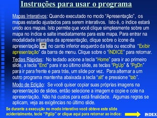 Instruções para usar o programaInstruções para usarInstruções para usar oo programaprograma
Mapas InterativosMapas Interativos:: Quando executadoQuando executado nono modomodo ““ApresentaçãoApresentação”,”, osos
mapas estarão ajustados para serem interativosmapas estarão ajustados para serem interativos.. IstoIsto é, oé, o índice estaráíndice estará
unido aos mapasunido aos mapas.. Isto permite que você clique simplesmente sobre umIsto permite que você clique simplesmente sobre um
mapa no índice e salte imediatamente para este mapamapa no índice e salte imediatamente para este mapa.. Para entrar naPara entrar na
modalidade interativa damodalidade interativa da apresentação,apresentação, clique sobre o ícone daclique sobre o ícone da
apresentação no canto inferior esquerdo da tela ou escolha “apresentação no canto inferior esquerdo da tela ou escolha “ExibirExibir
apresentaçãoapresentação” da barra de menu. Clique sobre o “” da barra de menu. Clique sobre o “ÍNDICEÍNDICE”” para retornar.para retornar.
TeclasTeclas RápidasRápidas: No: No teclado acioneteclado acione aa teclatecla ““HomeHome”” parapara irir aoao primeiroprimeiro
slide, aslide, a teclatecla ““EndEnd”” parapara irir aoao últimoúltimo slide, asslide, as teclasteclas ““PgUpPgUp” & “” & “PgDnPgDn””
parapara irir parapara frentefrente ee parapara trás,trás, um slideum slide porpor vezvez.. Para alternarPara alternar a uma um
outro programa mantenha abaixadaoutro programa mantenha abaixada aa teclatecla ““altalt” e” e pressionepressione ““tabtab”.”.
ModoModo dede EdiçãoEdição: Se: Se você quiser copiar suas próprias imagens navocê quiser copiar suas próprias imagens na
apresentaçãoapresentação dede slides,slides, entãoentão selecioneselecione aa imagemimagem e copie e colee copie e cole nana
apresentaçãoapresentação.. NãoNão háhá custoscustos parapara estáestá finalidadefinalidade.. AlgumasAlgumas regrasregras sese
aplicamaplicam,, vejaveja as exigências noas exigências no últimoúltimo slide.slide.
INDEX
Se durante a execução no modo interativo você obteve este slide
acidentalmente, tecle “PgUp” or clique aqui para retornar ao índice:
 