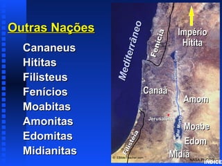 Outras NaçõesOutras Nações
CananeusCananeus
HititasHititas
FilisteusFilisteus
FeníciosFenícios
MoabitasMoabitas
AmonitasAmonitas
EdomitasEdomitas
MidianitasMidianitas Fenícia
Fenícia
Filistéia
Filistéia
CanaãCanaã
JerusalémJerusalém
MarMorto
GaliléiaRioRioJordãoJordão
NASA PHOTO
© EBibleTeacher.com
Mediterrâneo
Mediterrâneo
ImpérioImpério
HititaHitita
EdomEdom
MoabeMoabe
AmomAmom
MidiãMidiã
Nations of Canaan
ÍNDICE
 