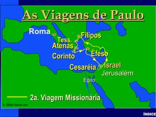 Paul-2nd Missionary Journey
ÍNDICE
IsraelIsrael
2a. Viagem Missionária2a. Viagem Missionária
JerusalémJerusalém
EgitoEgito
As Viagens de PauloAs Viagens de Paulo
Roma
FiliposFilipos
CorintoCorinto
Tess.Tess.
AtenasAtenas
CesaréiaCesaréia
ÉfesoÉfeso
IsraelIsrael
© EBibleTeacher.com
 