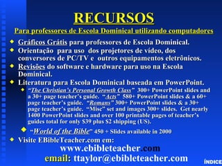 RECURSOS
    Para professores de Escola Dominical utilizando computadores
x    Gráficos Grátis para professores de Escola Dominical.
x    Orientação para uso dos projetores de vídeo, dos
     conversores de PC/TV e outros equipamentos eletrônicos.
x    Revisões do software e hardware para uso na Escola
     Dominical.
x    Literatura para Escola Dominical baseada em PowerPoint.
     x   “The Christian’s Personal Growth Class” 300+ PowerPoint slides and
         a 30+ page teacher’s guide. “Acts” 580+ PowerPoint slides & a 60+
         page teacher’s guide. “Romans” 300+ PowerPoint slides & a 30+
         page teacher’s guide. “Misc” set and images 300+ slides. Get nearly
         1400 PowerPoint slides and over 100 printable pages of teacher’s
         guides total for only $39 plus $2 shipping (US).
      x “World of the Bible” 450 + Slides available in 2000
x    Visite EBibleTeacher.com em:
                  www.ebibleteacher.com
               email: ttaylor@ebibleteacher.com                          ÍNDICE
 