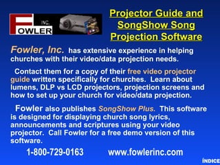 Projector Guide and
                              SongShow Song
                             Projection Software
Fowler, Inc.    has extensive experience in helping
churches with their video/data projection needs.
 Contact them for a copy of their free video projector
guide written specifically for churches. Learn about
lumens, DLP vs LCD projectors, projection screens and
how to set up your church for video/data projection.
 Fowler also publishes SongShow Plus. This software
is designed for displaying church song lyrics,
announcements and scriptures using your video
projector. Call Fowler for a free demo version of this
software.
    1-800-729-0163          www.fowlerinc.com
                                                         ÍNDICE
 