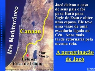 Jacó deixou a casa
                                 Wandering’s of Jacob




                        de seus pais e foi
Click to add title      para Harã para
                        fugir de Esaú e obter
   Click to add text   uma esposa. Ele teve
                        uma visão de uma
     Canaan             escadaria ligada ao
                        Céu. Anos mais
                        tarde retornaria pela
                        mesma rota.

                Mar     A peregrinação
                Morto
      Hebrom               de Jacó
Casa de Isaque
                                                        ÍNDICE
 