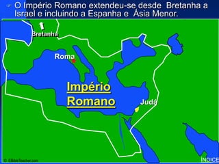    O Império Romano extendeu-se desde Bretanha a
     Israel e incluindo a Espanha e Ásia Menor.
                                            Roman Empire




                      Click to add title
               Bretanha



         • ClickRoma
                 to add text

                          Império
                           Israel
                          Romano    Judá




© EBibleTeacher.com                                        ÍNDICE
 