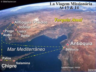 © EBibleTeacher.com
                                      1.a Viagem Missionária
                                           At 13 & 14                Paul-1st Missionary Journey




                Antioquia (Pisídia)
                                        Turquia Atual
                  Icônio
   Perge              Listra
  Atalia                Derbe

                                                      Antioquia
       Mar Mediterrâneo                          Selêucia

 Pafos
                  Salamina
Chipre                                      Satellite Image - NASA
                                                                                                   ÍNDICE
 