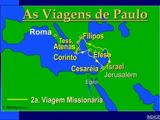 As Viagens de Paulo                            Paul-2nd Missionary Journey




                      Roma
                                       Filipos
                               Tess.
                              Atenas
                             Israel
                              Corinto     Éfeso
                                    Cesaréia Israel
                                                 Jerusalém
                                       Egito


                      2a. Viagem Missionária
© EBibleTeacher.com


                                                                                           ÍNDICE
 