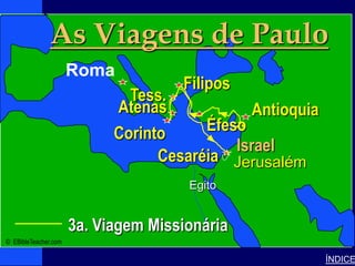 As Viagens de Paulo
                                                                     Paul’s 3rd Journey




              Paul-3rd Missionary Journey




             Roma
         • Click to add text
                             Filipos
                      Tess.
                    Atenas              Antioquia
                    Corinto      Éfeso
                                     Israel
                          Cesaréia Jerusalém
                                                            Egito


                                            3a. Viagem Missionária
© EBibleTeacher.com

                                                                                          ÍNDICE
 
