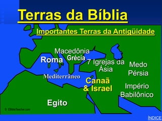 Terras da Bíblia
             Important Ancient Lands




                                       Importantes Terras da Antigüidade

                                           Macedônia
                                        Roma Grécia 7 Igrejas da
                                                                 Medo
                                                        Ásia
                                        Mediterrâneo             Pérsia
                                                    Canaã
                                                    & Israel    Império
                                                               Babilônico
                                         Egito
© EBibleTeacher.com

                                                                       ÍNDICE
 