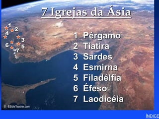 7 Igrejas da Ásia      7 Churches of Asia (Revelation)




 1
   2
4
            3
                            1   Pérgamo
6           5               2   Tiatira
        7
                            3   Sardes
                            4   Esmirna
                            5   Filadélfia
                            6   Éfeso
                            7   Laodicéia
© EBibleTeacher.com


                                                                               ÍNDICE
 