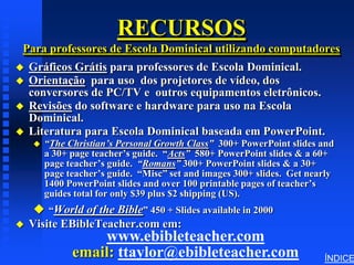 RECURSOS
Para professores de Escola Dominical utilizando computadores
   Gráficos Grátis para professores de Escola Dominical.
   Orientação para uso dos projetores de vídeo, dos
    conversores de PC/TV e outros equipamentos eletrônicos.
   Revisões do software e hardware para uso na Escola
    Dominical.
   Literatura para Escola Dominical baseada em PowerPoint.
       “The Christian’s Personal Growth Class” 300+ PowerPoint slides and
        a 30+ page teacher’s guide. “Acts” 580+ PowerPoint slides & a 60+
        page teacher’s guide. “Romans” 300+ PowerPoint slides & a 30+
        page teacher’s guide. “Misc” set and images 300+ slides. Get nearly
        1400 PowerPoint slides and over 100 printable pages of teacher’s
        guides total for only $39 plus $2 shipping (US).
      “World of the Bible” 450 + Slides available in 2000
   Visite EBibleTeacher.com em:
                  www.ebibleteacher.com
              email: ttaylor@ebibleteacher.com                          ÍNDICE
 