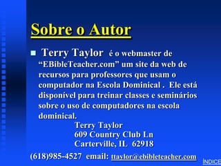 Sobre o Autor
   Terry Taylor      é o webmaster de
  “EBibleTeacher.com” um site da web de
  recursos para professores que usam o
  computador na Escola Dominical . Ele está
  disponível para treinar classes e seminários
  sobre o uso de computadores na escola
  dominical.
            Terry Taylor
            609 Country Club Ln
            Carterville, IL 62918
(618)985-4527 email: ttaylor@ebibleteacher.com
                                                 ÍNDICE
 