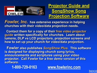 Projector Guide and
                              SongShow Song
                             Projection Software
Fowler, Inc.    has extensive experience in helping
churches with their video/data projection needs.
 Contact them for a copy of their free video projector
guide written specifically for churches. Learn about
lumens, DLP vs LCD projectors, projection screens and
how to set up your church for video/data projection.
 Fowler also publishes SongShow Plus. This software
is designed for displaying church song lyrics,
announcements and scriptures using your video
projector. Call Fowler for a free demo version of this
software.
    1-800-729-0163          www.fowlerinc.com
                                                         ÍNDICE
 