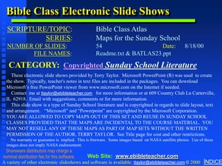 Bible Class Electronic Slide Shows
  SCRIPTURE/TOPIC:
               Copyright & Business Info




                                                  Bible Class Atlas
           SERIES:                                Maps for the Sunday School
  NUMBER OF SLIDES:                               54                    Date:                      8/18/00
        FILE NAMES:                               Readme.txt & BATLAS23.ppt

   CATEGORY: Copyrighted Sunday School Literature
    These electronic slide shows provided by Terry Taylor. Microsoft PowerPoint (R) was used to create
  the show. Typically, teacher's notes in text files are included in the packages. You can download
  Microsoft’s free PowerPoint viewer from www.microsoft.com on the Internet if needed.
    Contact me at ttaylor@ebibleteacher.com for more information or at 609 Country Club Ln Carterville,
  IL 62918. Email with suggestions, comments or for more information.
    This slide show is a type of Sunday School literature and is copyrighted in regards to slide layout, text
  and arrangement. “Microsoft” and “Powerpoint” are copyrighted by the Microsoft Corporation.
  YOU ARE ALLOWED TO COPY MAPS OUT OF THIS SET AND REUSE IN SUNDAY SCHOOL
  CLASSES PROVIDED THAT THE MAPS ARE INCIDENTAL TO THE COURSE MATERIAL. YOU
  MAY NOT RESELL ANY OF THESE MAPS AS PART OF MAP SETS WITHOUT THE WRITTEN
  PERMISSION OF THE AUTHOR, TERRY TAYLOR. See Title page for cost and other restrictions.
    No warranty or guarantee is implied. This is freeware. Some images based on NASA satellite photos. Use of these
  images does not imply NASA endorsement.
 Shareware distributors may charge a
nominal distribution fee for this software. Web Site: www.ebibleteacher.com
A variety of other electronic slideshows and software is available. ttaylor@ebibleteacher.com © 2000 ÍNDICE
 