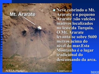 Noah’s Ark Mt. Ararat




                        Neve cobrindo o Mt.
  Mt. Ararateadd title
   Click to              Ararate e o pequeno
                         Ararate :são vulcões
                         inativos localizados
                         no leste da Turquia.
                         O Mt. Ararate
                         levanta-se sobre 5600
                         metros acima do
                         nível do mar.Esta
                         Montanha é o lugar
                         tradicional do
                         descansando da arca.

NASA Photo               © EBibleTeacher.com
                                                                 ÍNDICE
 
