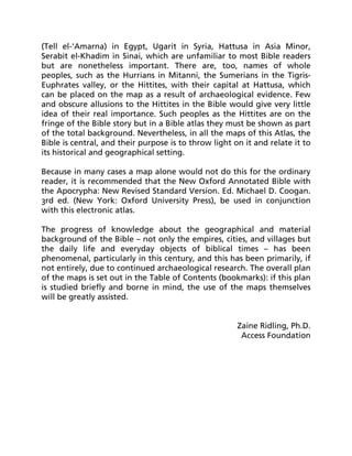 (Tell el-'Amarna) in Egypt, Ugarit in Syria, Hattusa in Asia Minor,
Serabit el-Khadim in Sinai, which are unfamiliar to most Bible readers
but are nonetheless important. There are, too, names of whole
peoples, such as the Hurrians in Mitanni, the Sumerians in the Tigris-
Euphrates valley, or the Hittites, with their capital at Hattusa, which
can be placed on the map as a result of archaeological evidence. Few
and obscure allusions to the Hittites in the Bible would give very little
idea of their real importance. Such peoples as the Hittites are on the
fringe of the Bible story but in a Bible atlas they must be shown as part
of the total background. Nevertheless, in all the maps of this Atlas, the
Bible is central, and their purpose is to throw light on it and relate it to
its historical and geographical setting.
Because in many cases a map alone would not do this for the ordinary
reader, it is recommended that the New Oxford Annotated Bible with
the Apocrypha: New Revised Standard Version. Ed. Michael D. Coogan.
3rd ed. (New York: Oxford University Press), be used in conjunction
with this electronic atlas.
The progress of knowledge about the geographical and material
background of the Bible – not only the empires, cities, and villages but
the daily life and everyday objects of biblical times – has been
phenomenal, particularly in this century, and this has been primarily, if
not entirely, due to continued archaeological research. The overall plan
of the maps is set out in the Table of Contents (bookmarks): if this plan
is studied briefly and borne in mind, the use of the maps themselves
will be greatly assisted.
Zaine Ridling, Ph.D.
Access Foundation
 