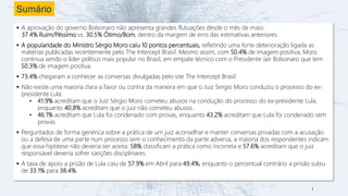 Sumário
▪ A aprovação do governo Bolsonaro não apresenta grandes flutuações desde o mês de maio:
37.4% Ruim/Péssimo vs. 30.5% Ótimo/Bom, dentro da margem de erro das estimativas anteriores.
▪ A popularidade do Ministro Sérgio Moro caiu 10 pontos percentuais, refletindo uma forte deterioração ligada as
matérias publicadas recentemente pelo The Intercept Brasil. Mesmo assim, com 50.4% de imagem positiva, Moro
continua sendo o líder político mais popular no Brasil, em empate técnico com o Presidente Jair Bolsonaro que tem
50.3% de imagem positiva.
▪ 73.4% chegaram a conhecer as conversas divulgadas pelo site The Intercept Brasil.
▪ Não existe uma maioria clara a favor ou contra da maneira em que o Juiz Sergio Moro conduziu o processo do ex-
presidente Lula:
• 41.9% acreditam que o Juiz Sérgio Moro cometeu abusos na condução do processo do ex-presidente Lula,
enquanto 40.8% acreditam que o juiz não cometeu abusos.
• 46.1% acreditam que Lula foi condenado com provas, enquanto 43.2% acreditam que Lula foi condenado sem
provas.
▪ Perguntados de forma genérica sobre a prática de um juiz aconselhar e manter conversas privadas com a acusação
ou a defesa de uma parte num processo sem o conhecimento da parte adversa, a maioria dos respondentes indicam
que essa hipótese não deveria ser aceita: 58% classificam a prática como incorreta e 57.6% acreditam que o juiz
responsável deveria sofrer sanções disciplinares.
▪ A taxa de apoio a prisão de Lula caiu de 57.9% em Abril para 49.4%, enquanto o percentual contrário a prisão subiu
de 33.1% para 38.4%.
2
 