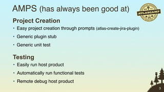 AMPS (has always been good at)
Project Creation
• Easy project creation through prompts (atlas-create-jira-plugin)
• Generic plugin stub
• Generic unit test

Testing
• Easily run host product
• Automatically run functional tests
• Remote debug host product
                                                                     3
 