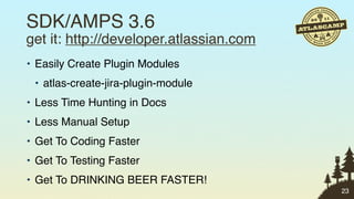 SDK/AMPS 3.6
get it: http://developer.atlassian.com
• Easily Create Plugin Modules
 • atlas-create-jira-plugin-module
• Less Time Hunting in Docs
• Less Manual Setup
• Get To Coding Faster
• Get To Testing Faster
• Get To DRINKING BEER FASTER!
                                         23
 