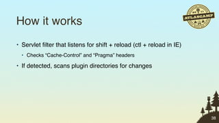 How it works
• Servlet ﬁlter that listens for shift + reload (ctl + reload in IE)
  • Checks “Cache-Control” and “Pragma” headers

• If detected, scans plugin directories for changes




                                                                       38
 