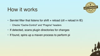 How it works
• Servlet ﬁlter that listens for shift + reload (ctl + reload in IE)
  • Checks “Cache-Control” and “Pragma” headers

• If detected, scans plugin directories for changes
• If found, spins up a maven process to perform pi




                                                                       38
 