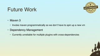 Future Work
• Maven 3
 • Invoke maven programmatically so we don’t have to spin up a new vm

• Dependency Management
 • Currently unreliable for multiple plugins with cross-dependencies




                                                                        41
 