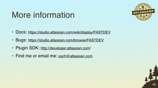 More information
• Docs: https://studio.atlassian.com/wiki/display/FASTDEV
• Bugs: https://studio.atlassian.com/browse/FASTDEV
• Plugin SDK: http://developer.atlassian.com/
• Find me or email me: zach@atlassian.com




                                                            42
 
