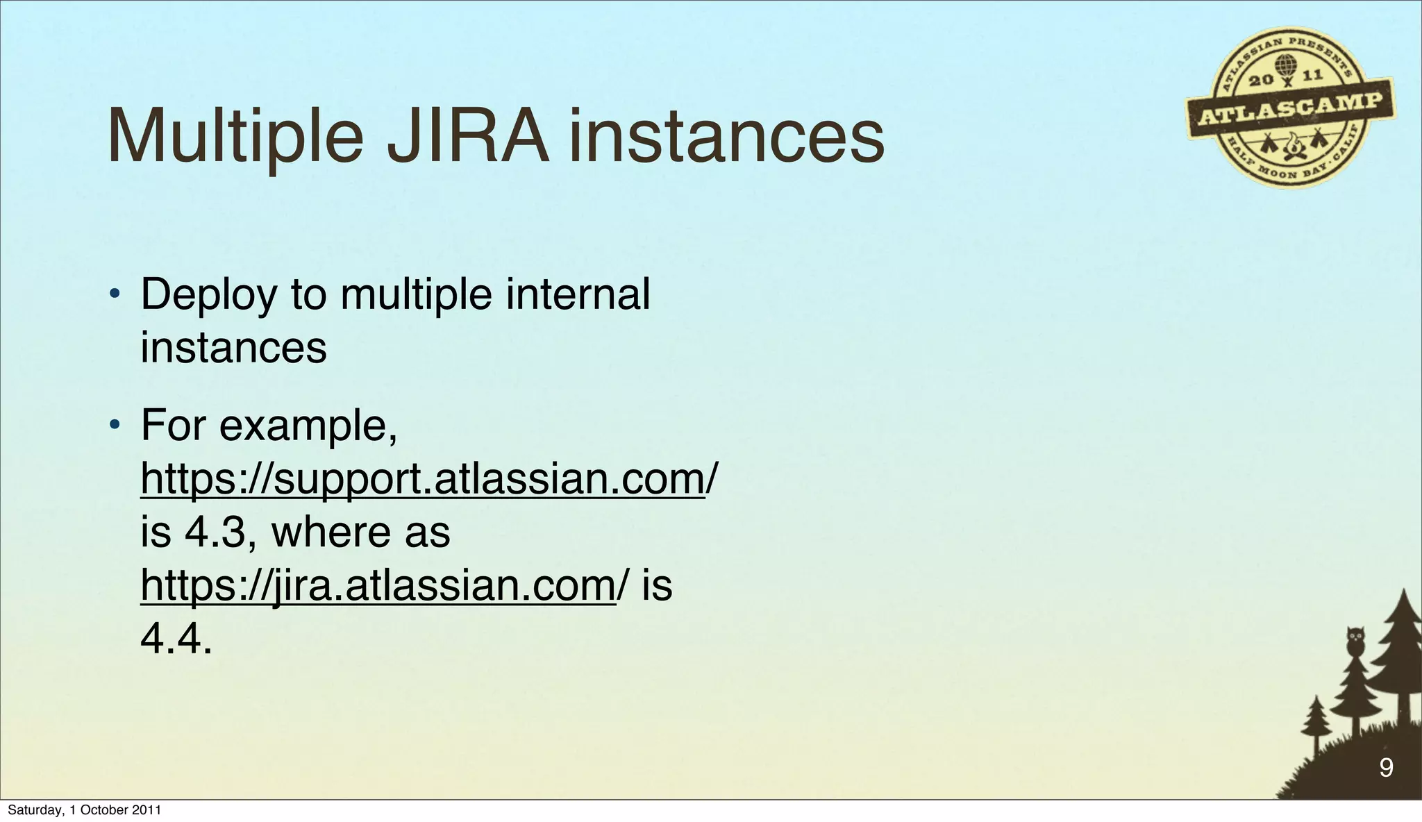 Multiple JIRA instances
               • Deploy to multiple internal
                 instances
               • For example,
                 https://support.atlassian.com/
                 is 4.3, where as
                 https://jira.atlassian.com/ is
                 4.4.

                                                  9
Saturday, 1 October 2011
 