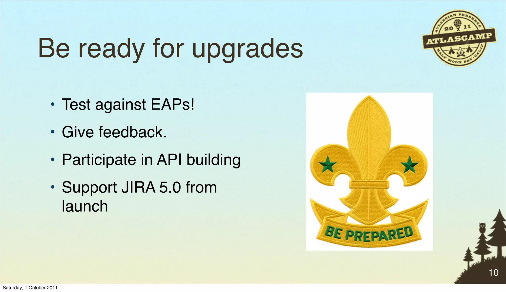 Be ready for upgrades
                    • Test against EAPs!
                    • Give feedback.
                    • Participate in API building
                    • Support JIRA 5.0 from
                      launch



                                                    10
Saturday, 1 October 2011
 