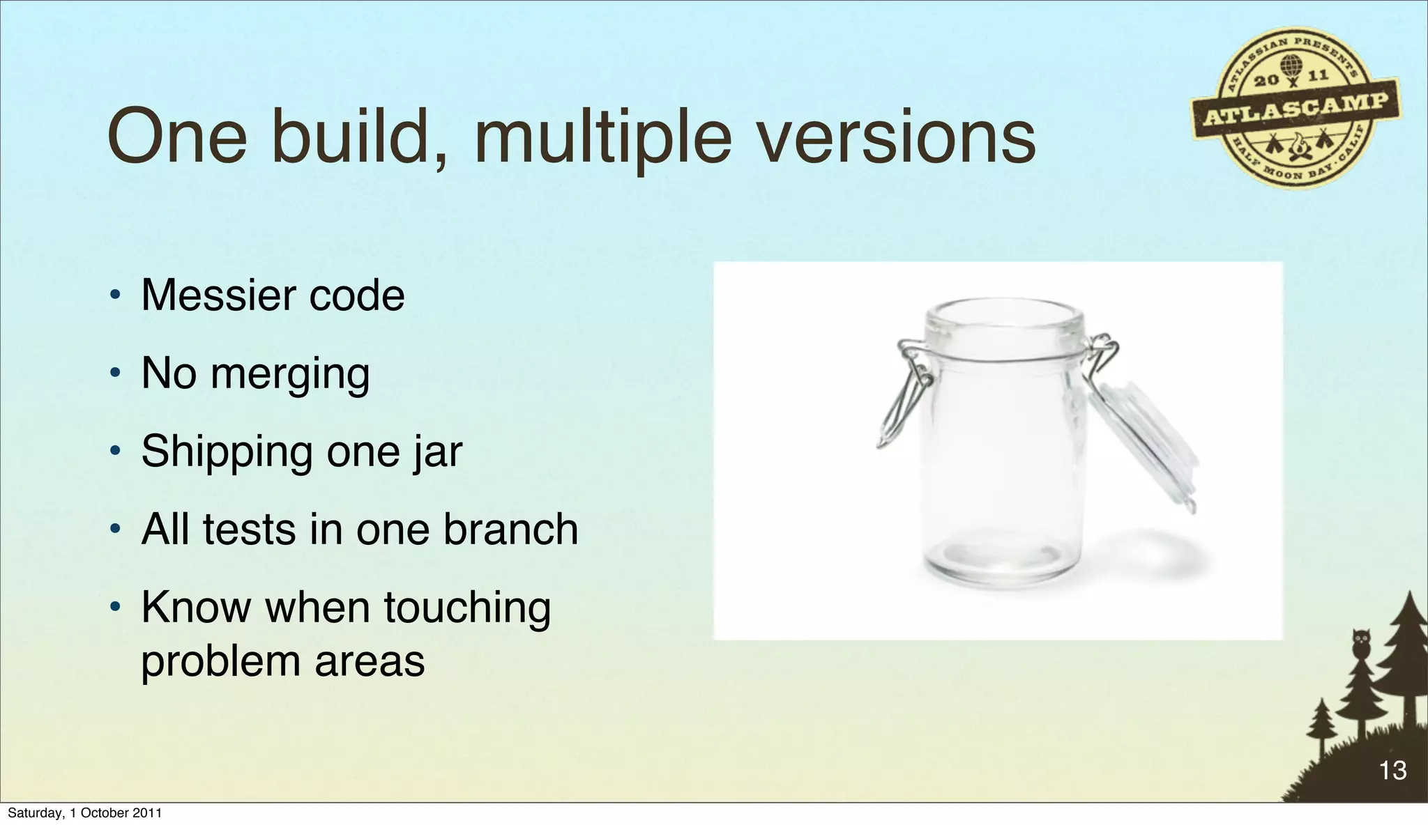 One build, multiple versions
               • Messier code
               • No merging
               • Shipping one jar
               • All tests in one branch
               • Know when touching
                 problem areas

                                              13
Saturday, 1 October 2011
 