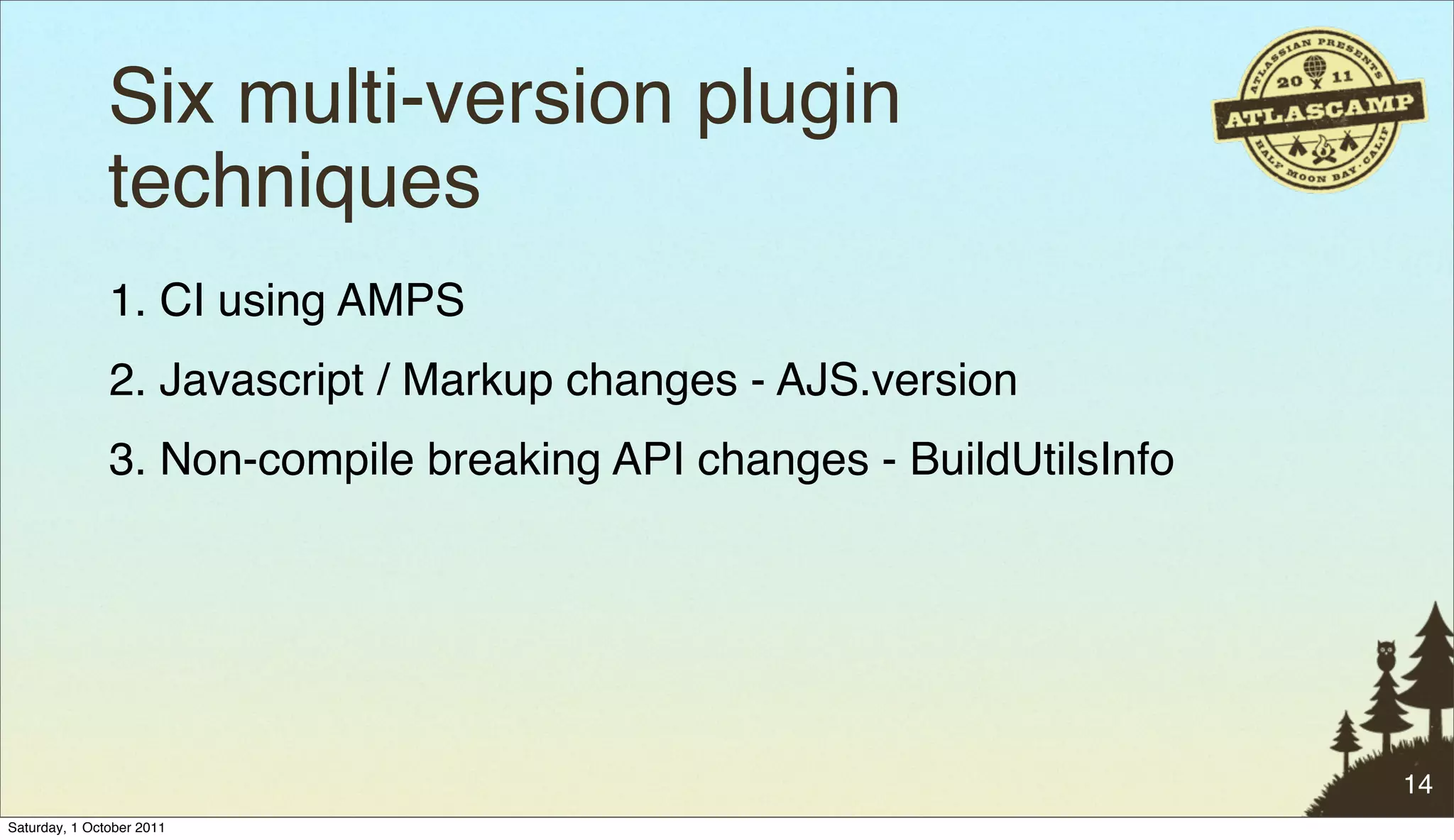 Six multi-version plugin
               techniques
               1. CI using AMPS
               2. Javascript / Markup changes - AJS.version
               3. Non-compile breaking API changes - BuildUtilsInfo




                                                                      14
Saturday, 1 October 2011
 