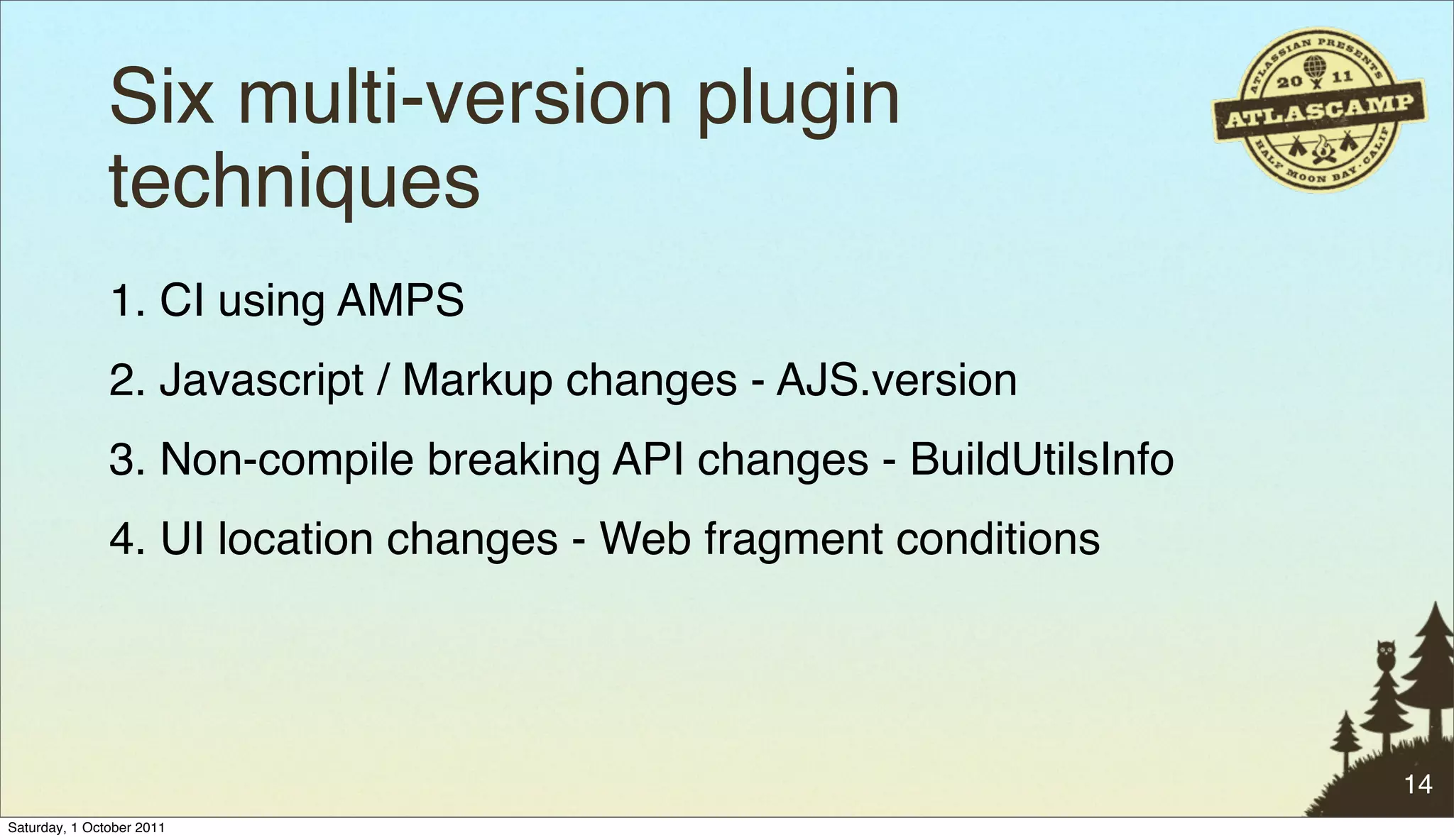Six multi-version plugin
               techniques
               1. CI using AMPS
               2. Javascript / Markup changes - AJS.version
               3. Non-compile breaking API changes - BuildUtilsInfo
               4. UI location changes - Web fragment conditions




                                                                      14
Saturday, 1 October 2011
 