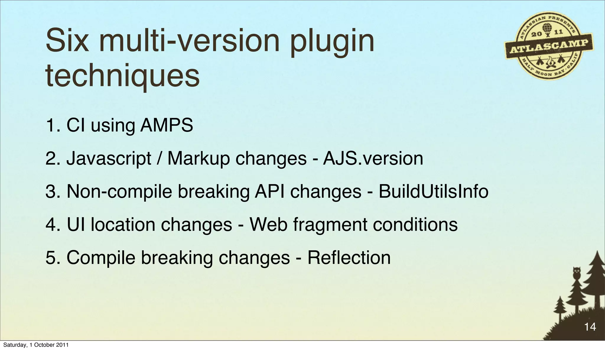 Six multi-version plugin
               techniques
               1. CI using AMPS
               2. Javascript / Markup changes - AJS.version
               3. Non-compile breaking API changes - BuildUtilsInfo
               4. UI location changes - Web fragment conditions
               5. Compile breaking changes - Reﬂection


                                                                      14
Saturday, 1 October 2011
 