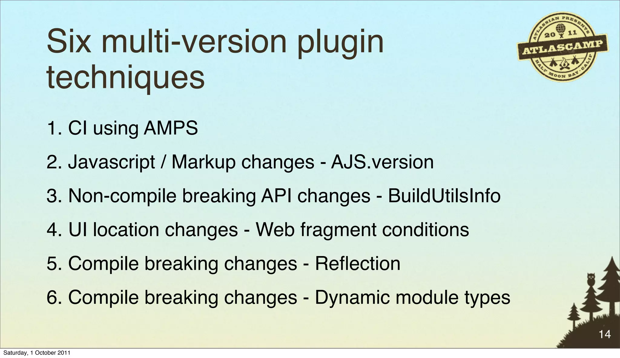 Six multi-version plugin
               techniques
               1. CI using AMPS
               2. Javascript / Markup changes - AJS.version
               3. Non-compile breaking API changes - BuildUtilsInfo
               4. UI location changes - Web fragment conditions
               5. Compile breaking changes - Reﬂection
               6. Compile breaking changes - Dynamic module types
                                                                      14
Saturday, 1 October 2011
 