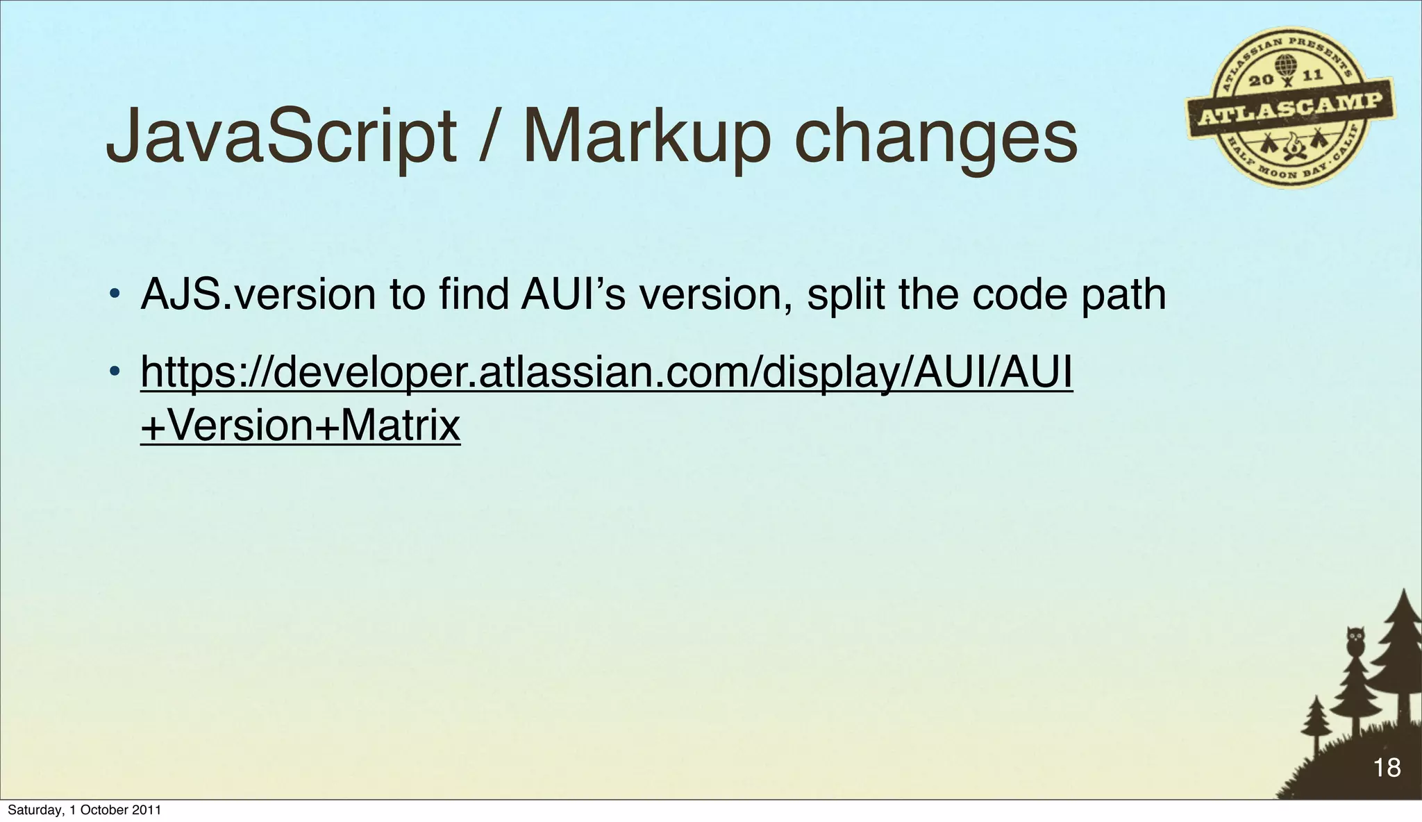 JavaScript / Markup changes
               • AJS.version to ﬁnd AUIʼs version, split the code path
               • https://developer.atlassian.com/display/AUI/AUI
                 +Version+Matrix




                                                                         18
Saturday, 1 October 2011
 