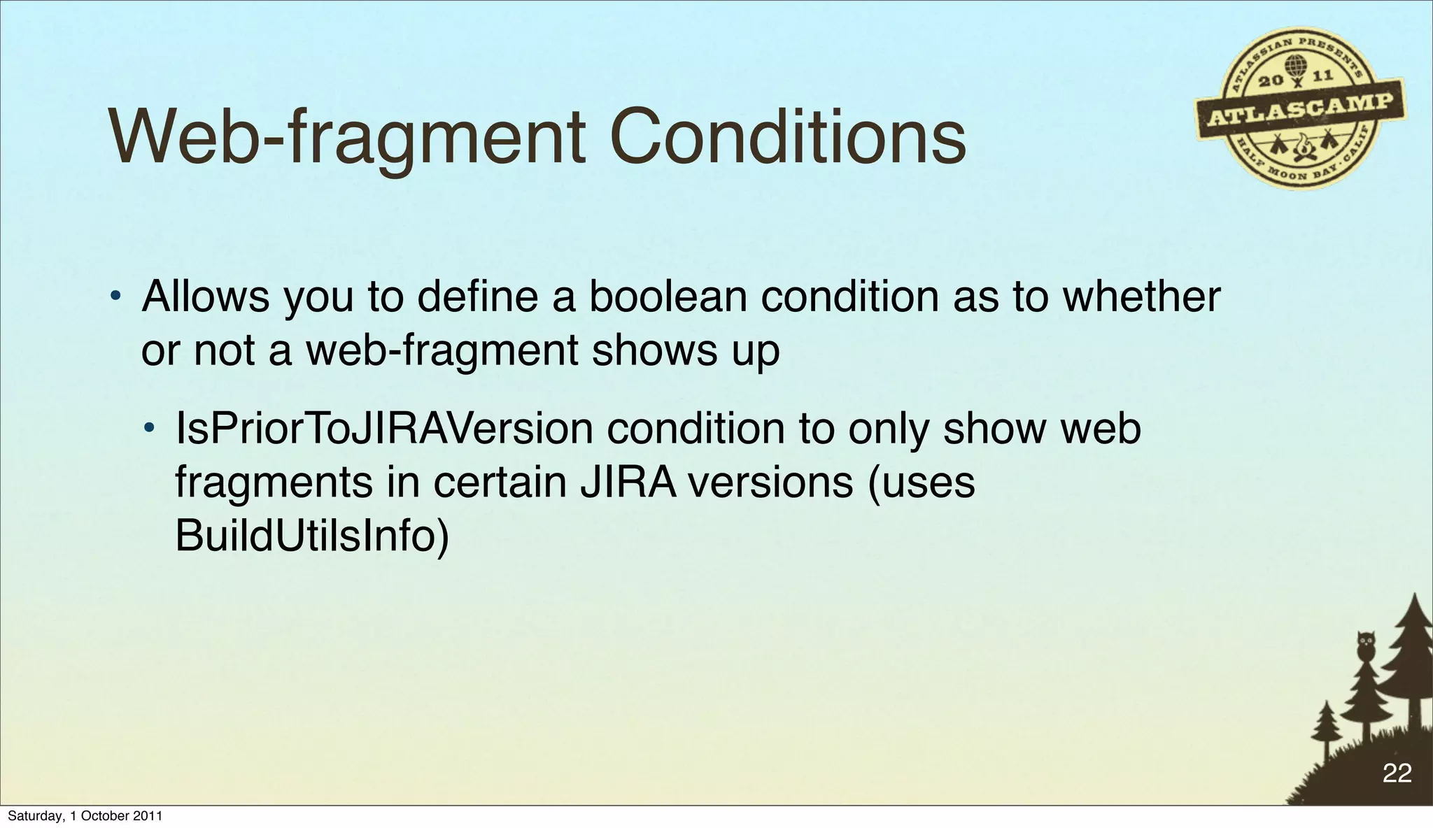 Web-fragment Conditions
               • Allows you to deﬁne a boolean condition as to whether
                 or not a web-fragment shows up
                    • IsPriorToJIRAVersion condition to only show web
                      fragments in certain JIRA versions (uses
                      BuildUtilsInfo)




                                                                         22
Saturday, 1 October 2011
 