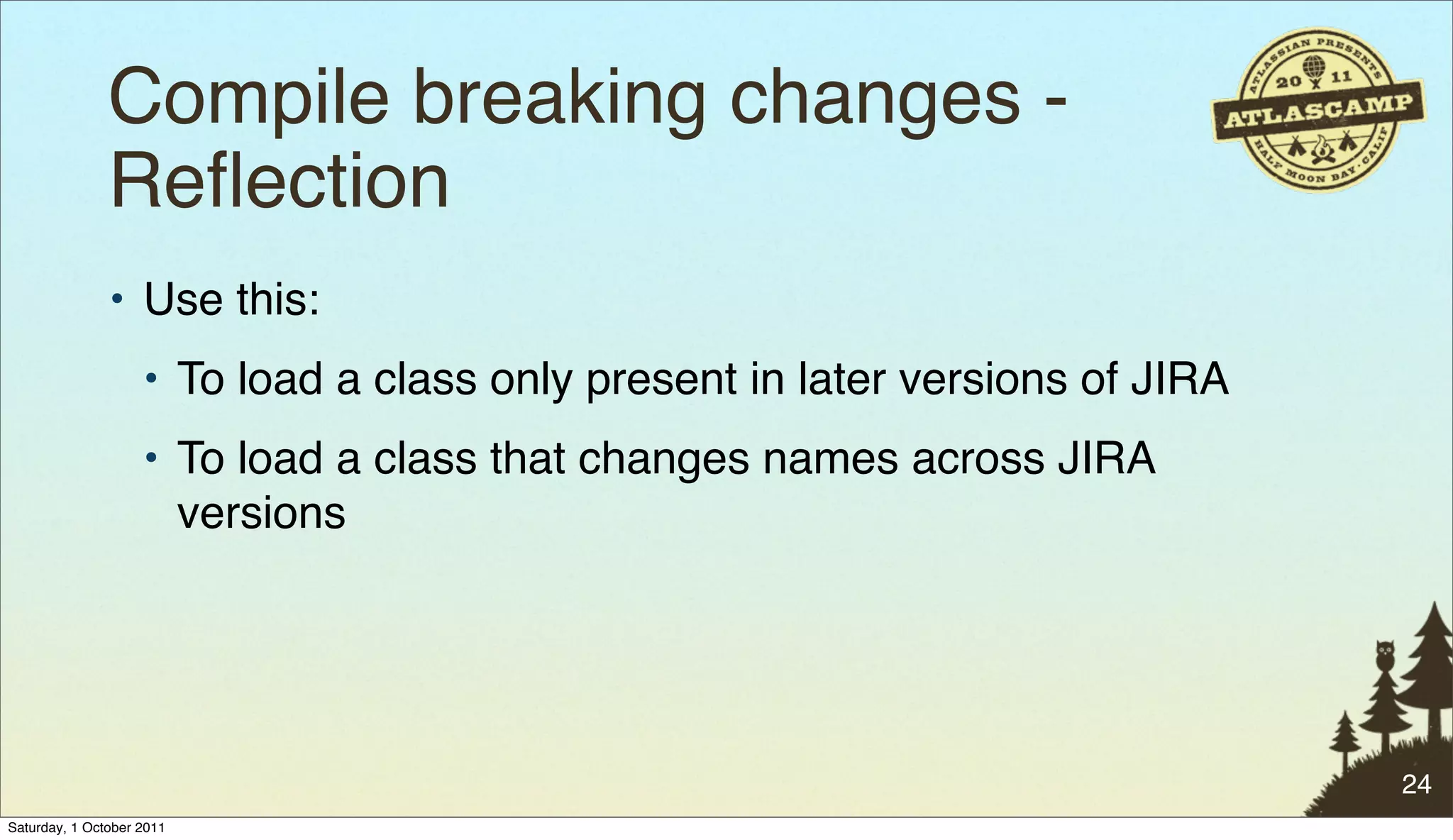 Compile breaking changes -
               Reﬂection"
               • Use this:
                    • To load a class only present in later versions of JIRA
                    • To load a class that changes names across JIRA
                      versions




                                                                               24
Saturday, 1 October 2011
 
