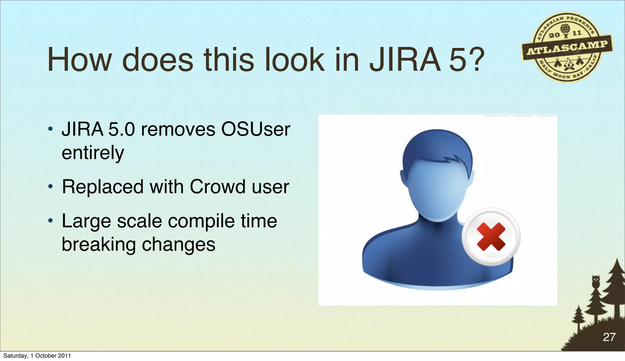 How does this look in JIRA 5?
               • JIRA 5.0 removes OSUser
                 entirely
               • Replaced with Crowd user
               • Large scale compile time
                 breaking changes



                                               27
Saturday, 1 October 2011
 