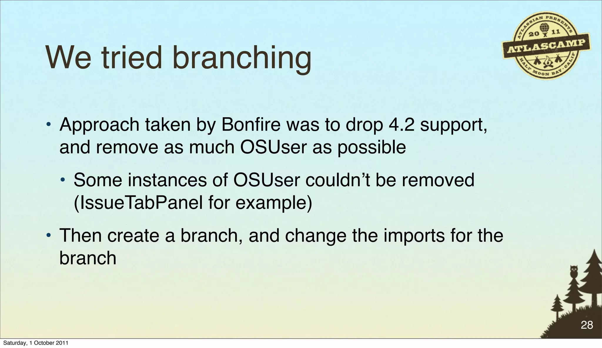 We tried branching
               • Approach taken by Bonﬁre was to drop 4.2 support,
                 and remove as much OSUser as possible
                    • Some instances of OSUser couldnʼt be removed
                      (IssueTabPanel for example)
               • Then create a branch, and change the imports for the
                 branch


                                                                        28
Saturday, 1 October 2011
 