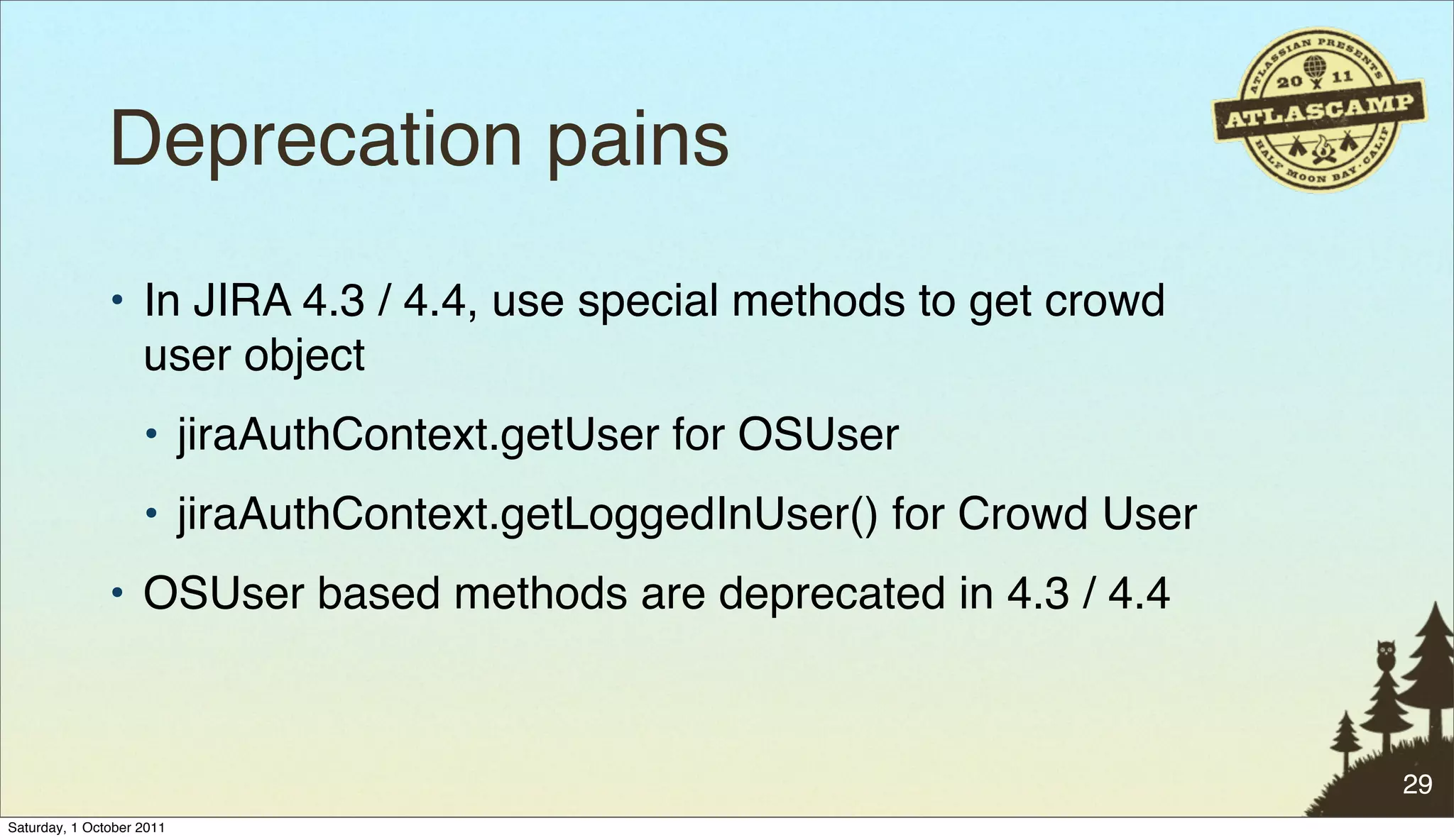 Deprecation pains
               • In JIRA 4.3 / 4.4, use special methods to get crowd
                 user object
                    • jiraAuthContext.getUser for OSUser
                    • jiraAuthContext.getLoggedInUser() for Crowd User
               • OSUser based methods are deprecated in 4.3 / 4.4



                                                                         29
Saturday, 1 October 2011
 