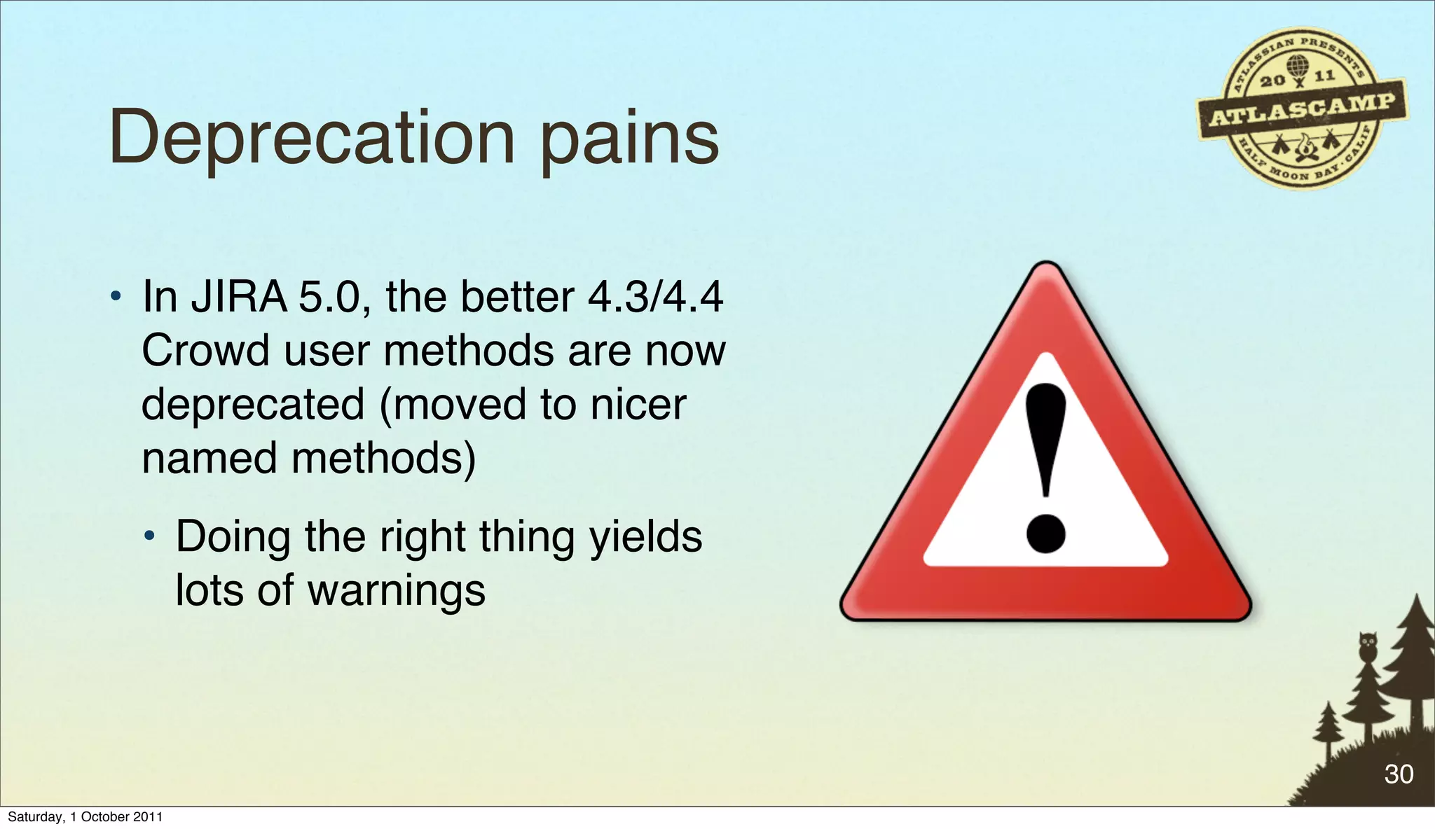 Deprecation pains
               • In JIRA 5.0, the better 4.3/4.4
                 Crowd user methods are now
                 deprecated (moved to nicer
                 named methods)
                    • Doing the right thing yields
                      lots of warnings


                                                     30
Saturday, 1 October 2011
 