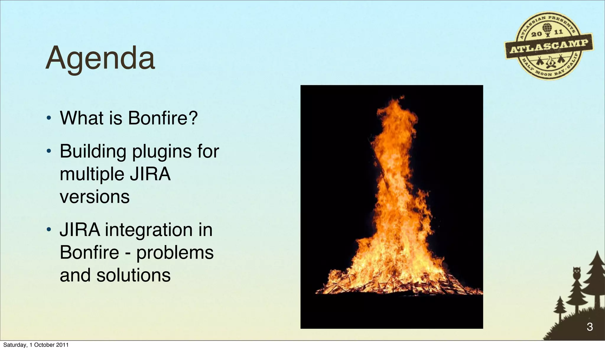 Agenda
               • What is Bonﬁre?
               • Building plugins for
                 multiple JIRA
                 versions
               • JIRA integration in
                 Bonﬁre - problems
                 and solutions

                                        3
Saturday, 1 October 2011
 