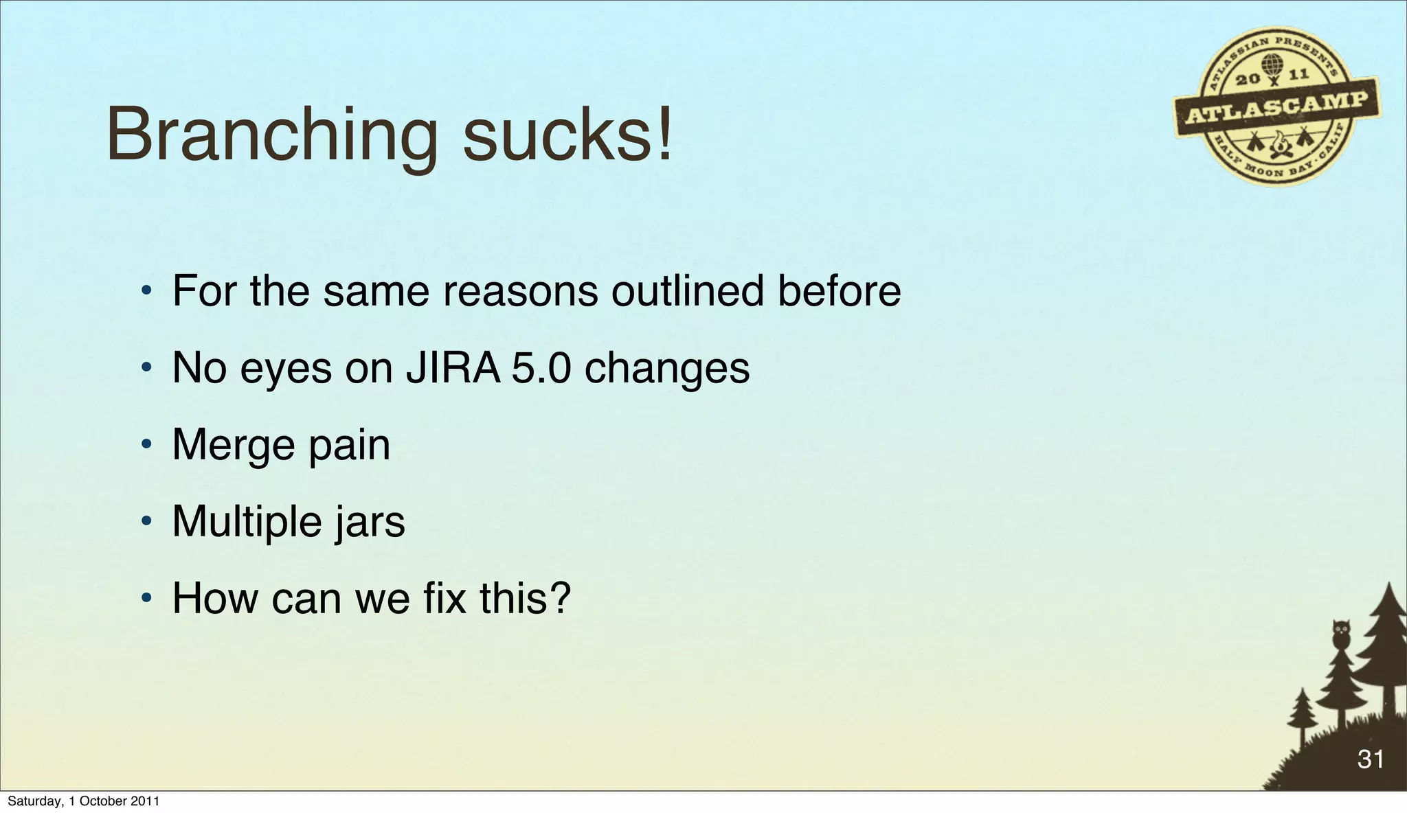 Branching sucks!
                    • For the same reasons outlined before
                    • No eyes on JIRA 5.0 changes
                    • Merge pain
                    • Multiple jars
                    • How can we ﬁx this?


                                                             31
Saturday, 1 October 2011
 