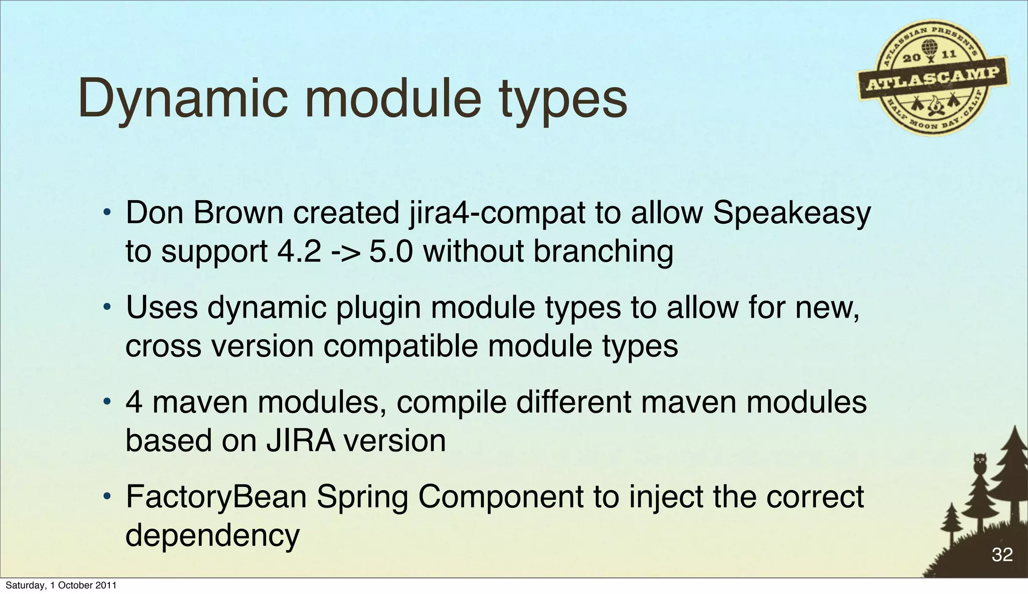 Dynamic module types
                    • Don Brown created jira4-compat to allow Speakeasy
                      to support 4.2 -> 5.0 without branching
                    • Uses dynamic plugin module types to allow for new,
                      cross version compatible module types
                    • 4 maven modules, compile different maven modules
                      based on JIRA version
                    • FactoryBean Spring Component to inject the correct
                      dependency                                           32
Saturday, 1 October 2011
 