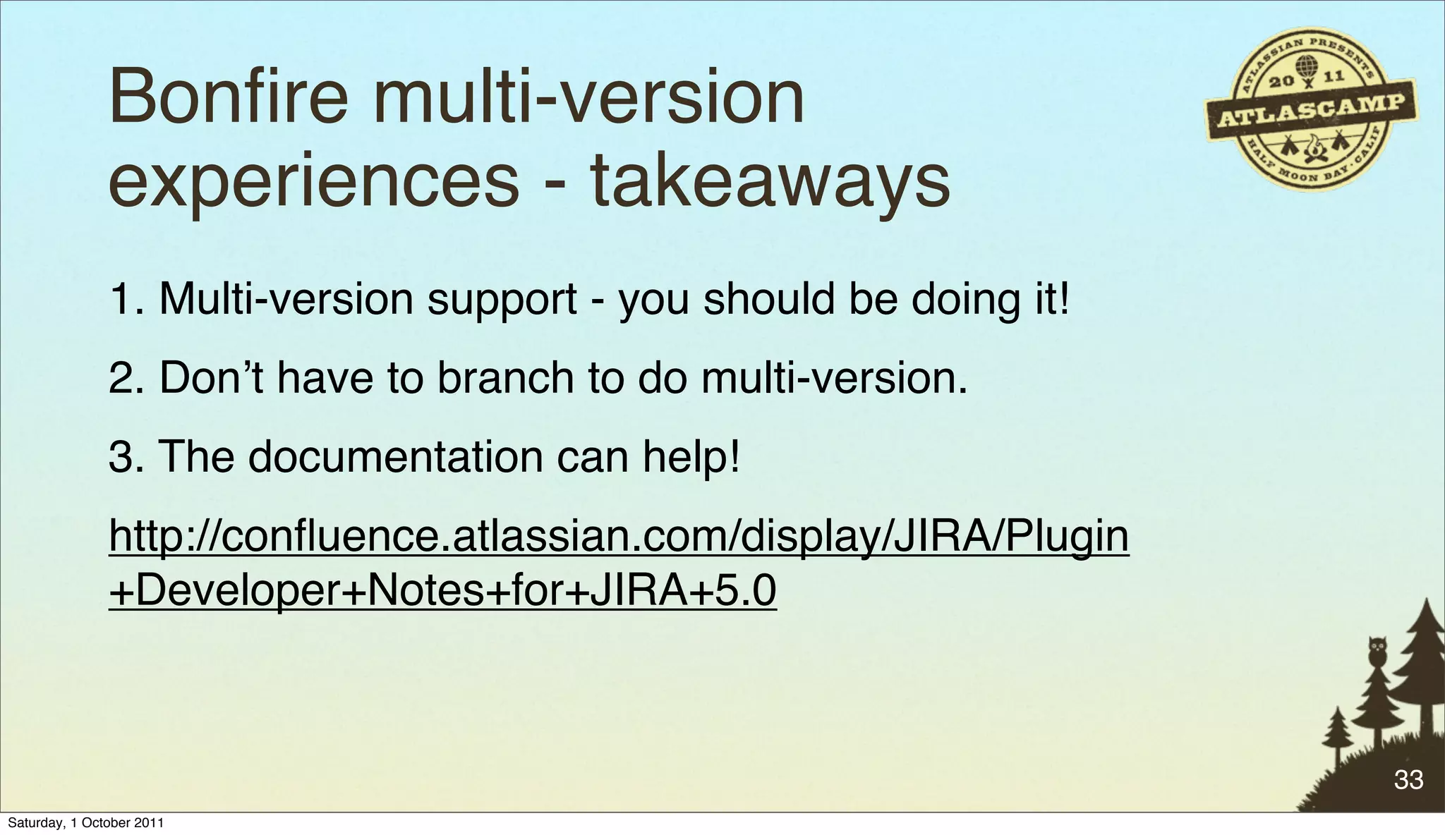 Bonﬁre multi-version
               experiences - takeaways
               1. Multi-version support - you should be doing it!
               2. Donʼt have to branch to do multi-version.
               3. The documentation can help!
               http://conﬂuence.atlassian.com/display/JIRA/Plugin
               +Developer+Notes+for+JIRA+5.0



                                                                    33
Saturday, 1 October 2011
 