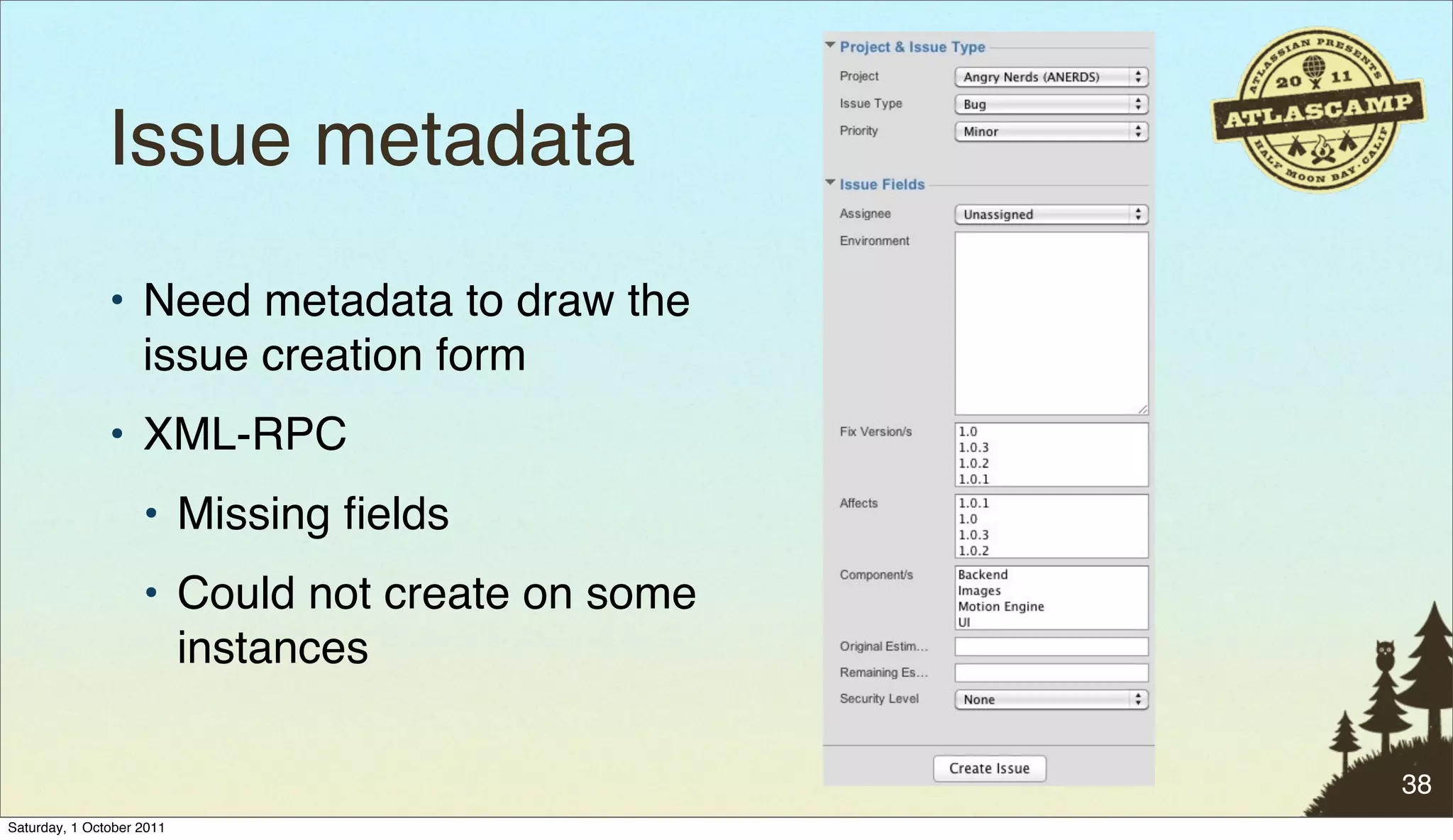 Issue metadata
               • Need metadata to draw the
                 issue creation form
               • XML-RPC
                    • Missing ﬁelds
                    • Could not create on some
                      instances

                                                 38
Saturday, 1 October 2011
 