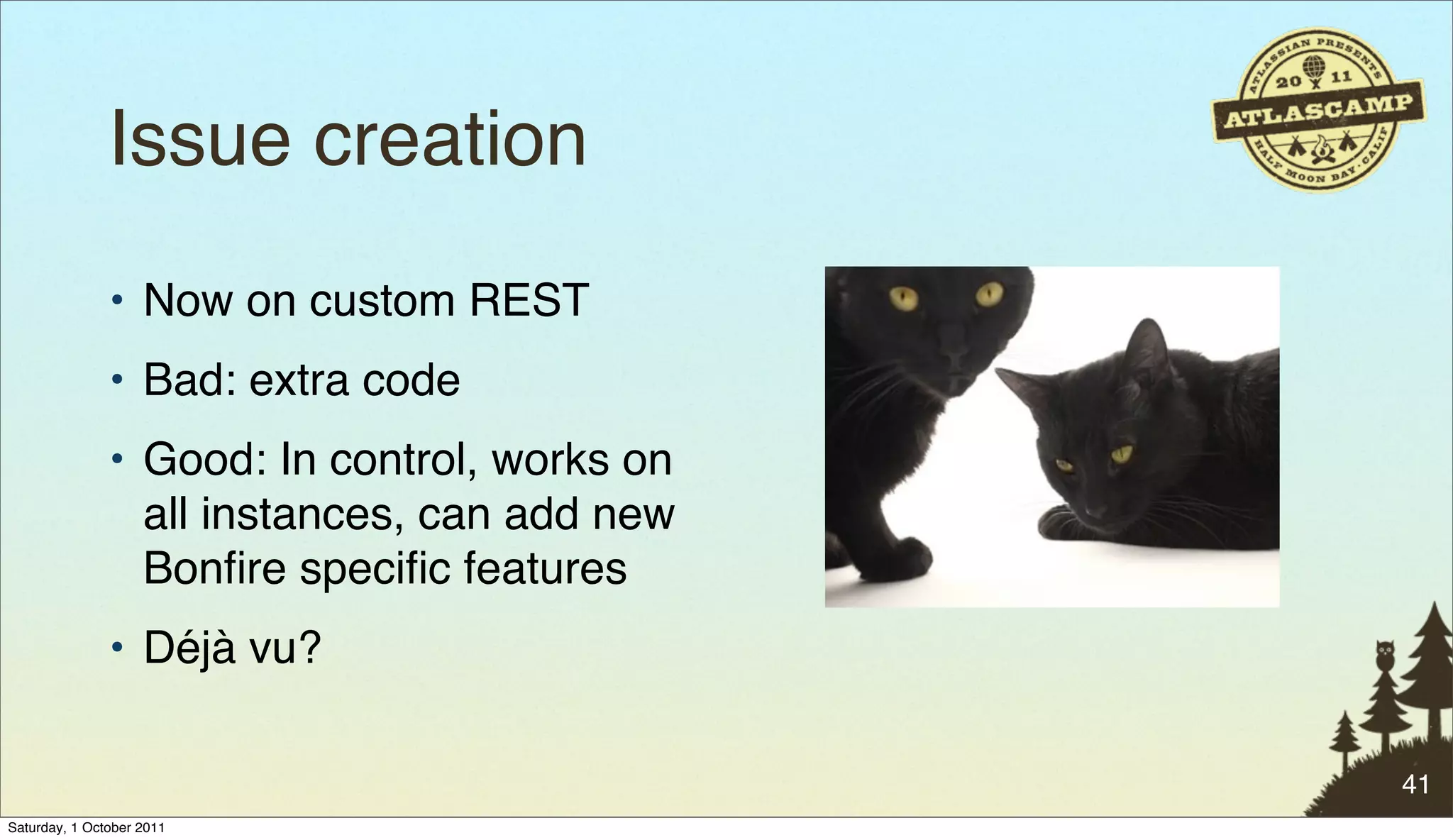 Issue creation
               • Now on custom REST
               • Bad: extra code
               • Good: In control, works on
                 all instances, can add new
                 Bonﬁre speciﬁc features
               • Déjà vu?

                                              41
Saturday, 1 October 2011
 