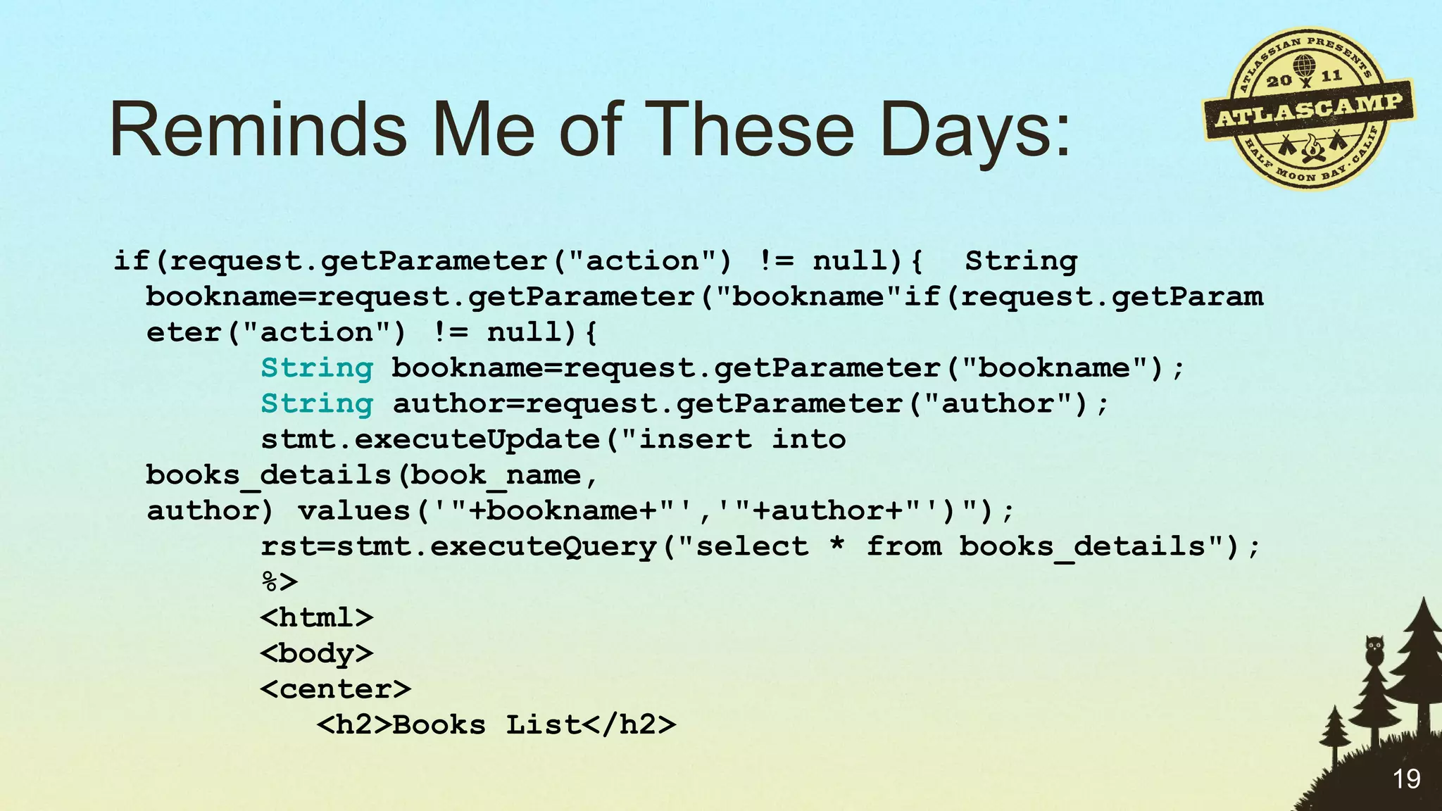 Reminds Me of These Days: if(request.getParameter("action") != null){  String bookname=request.getParameter("bookname"if(request.getParameter("action") != null){         String  bookname=request.getParameter("bookname");        String  author=request.getParameter("author");       stmt.executeUpdate("insert into books_details(book_name, author) values('"+bookname+"','"+author+"')");       rst=stmt.executeQuery("select * from books_details");       %>       <html>       <body>       <center>          <h2>Books List</h2> 
