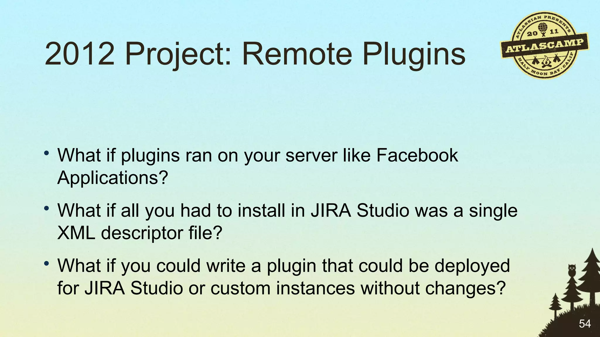 2012 Project: Remote Plugins What if plugins ran on your server like Facebook Applications? What if all you had to install in JIRA Studio was a single XML descriptor file? What if you could write a plugin that could be deployed for JIRA Studio or custom instances without changes? 