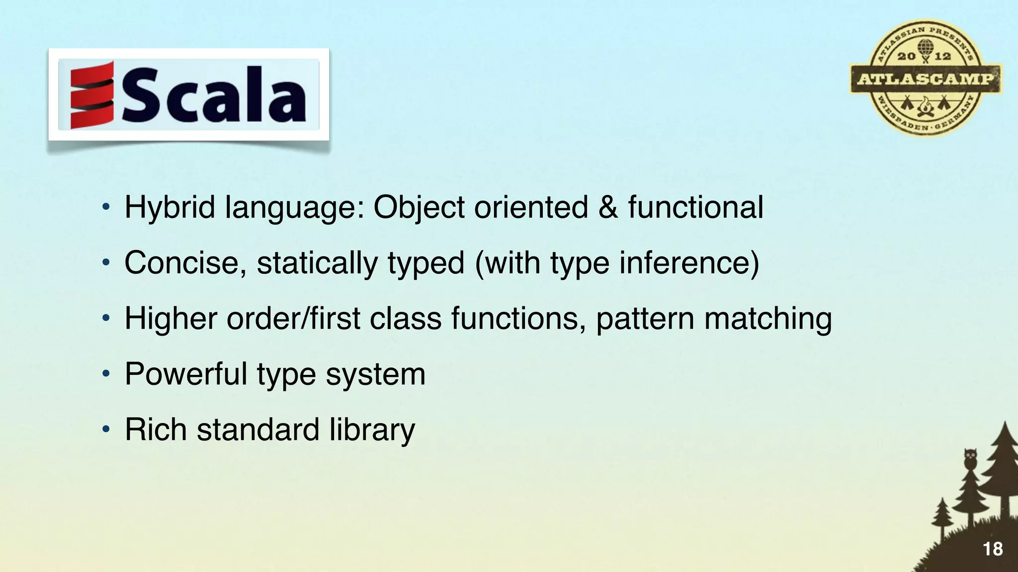 • Hybrid language: Object oriented & functional
• Concise, statically typed (with type inference)
• Higher order/ﬁrst class functions, pattern matching
• Powerful type system
• Rich standard library


                                                        18
 