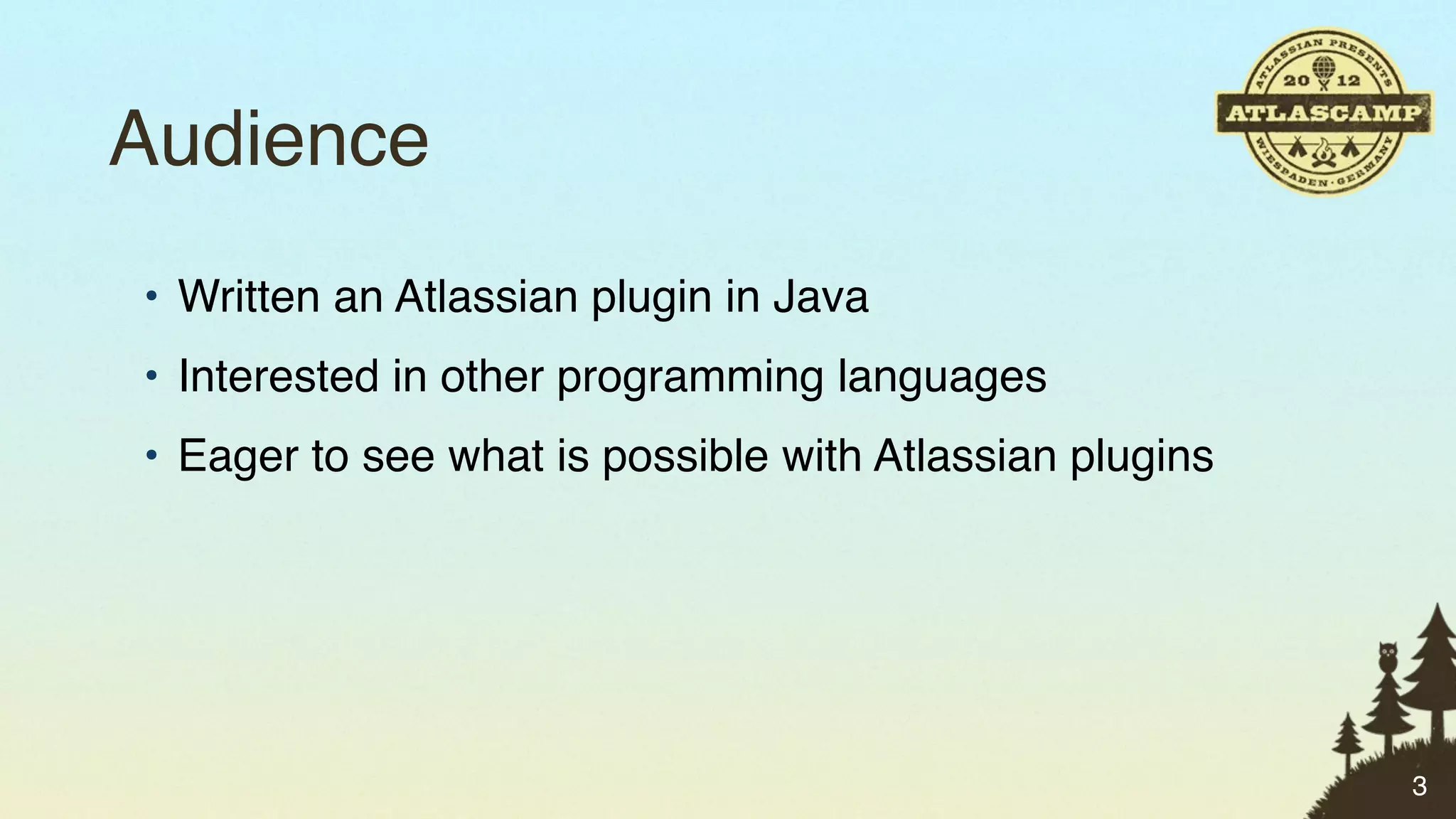 Audience
• Written an Atlassian plugin in Java
• Interested in other programming languages
• Eager to see what is possible with Atlassian plugins




                                                         3
 